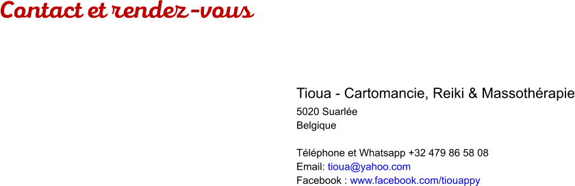 Contact et rendez-vous  Tioua - Cartomancie, Reiki & Massothérapie 5020 Suarlée Belgique  Téléphone et Whatsapp +32 479 86 58 08 Email: tioua@yahoo.com Facebook : www.facebook.com/tiouappy